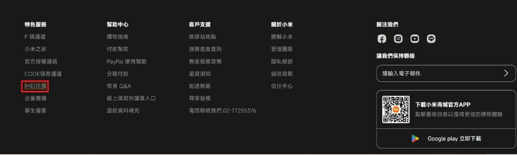 特色服務幫助中心客戶支援關於小米F碼通道購物指南維修站地點瞭解小米小米之家付款幫助服務進度查詢管理團隊官方授權通路PayPal 使用幫助售後服務政策隱私條款CODE領券通道分期付款退貨須知誠信規範兌換常見Q&A配送規範信任中心企業團購線上填寫折讓單入口尊享服務學生優惠退款資料補充電話聯絡我們:02-77255376關注我們讓我們保持聯絡請輸入電子郵件下載小米商城官方APP點擊最新訊息以獲得更佳的購物體驗Google play 立即下載
