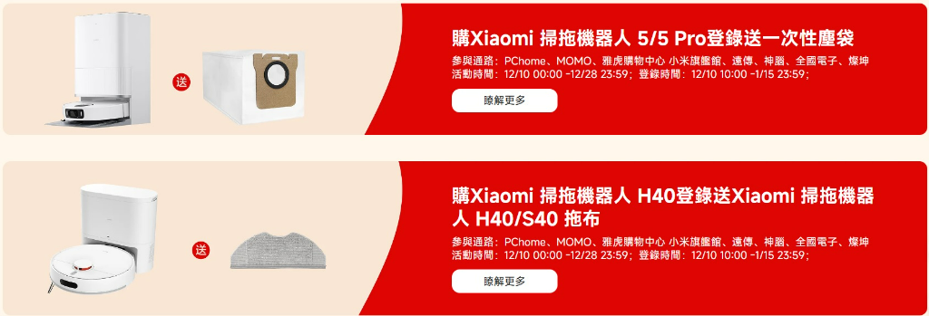 購Xiaomi 掃拖機器人5/5 Pro登錄送一次性塵袋參與通路:PChome、MOMO、雅虎購物中心 小米旗艦館、遠傳、神、全國電子、燦坤活動時間:12/10 00:00 -12/28 23:59;登錄時間:12/10 10:00 -1/15 23:59;瞭解更多購Xiaomi 掃拖機器人H40登錄送Xiaomi 掃拖機器人H40/S40 拖布參與通路:PChome、MOMO、雅虎購物中心 小米旗艦館、遠傳、神腦、全國電子、燦坤活動時間:12/10 00:00-12/28 23:59;登錄時間:12/10 10:00-1/15 23:59;瞭解更多