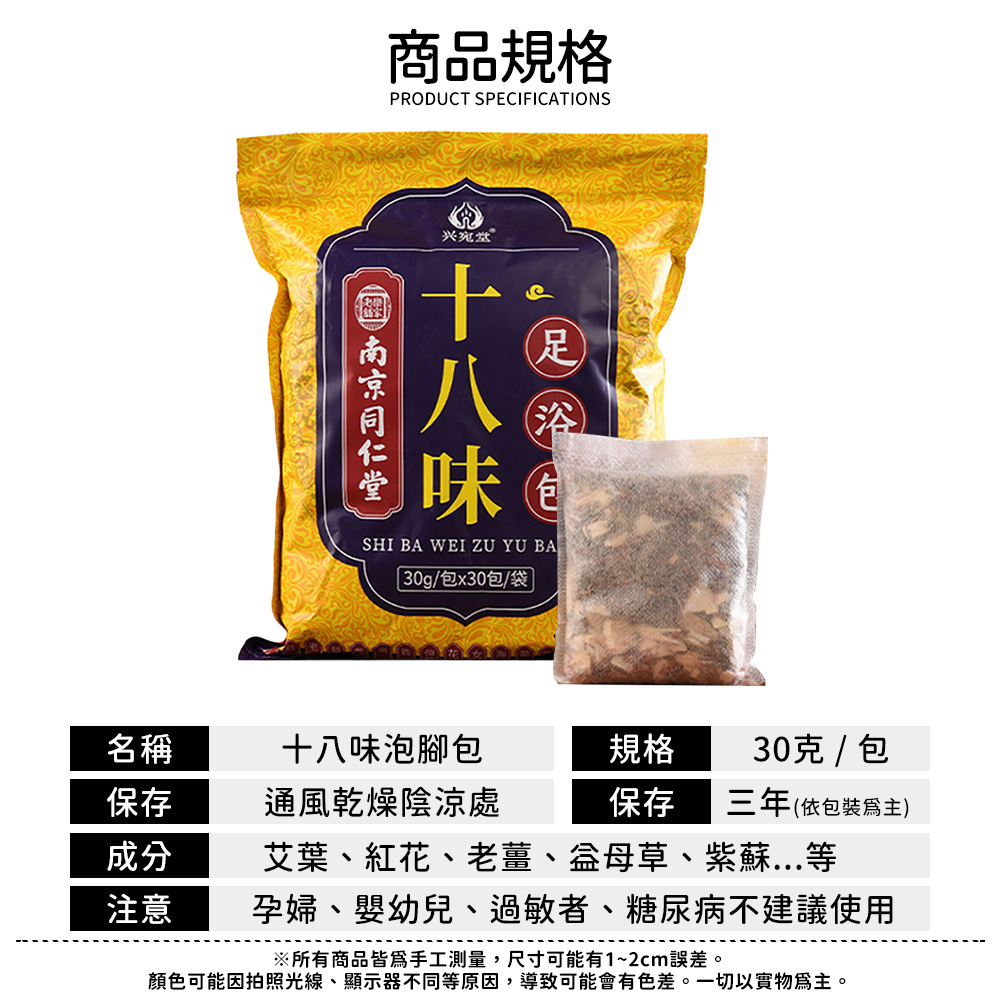 商品規格PRODUCT SPECIFICATIONS兴堂 ®味SHI BA WEI ZU YU BA浴包30g/包x30包/袋名稱十八味泡腳包規格30克 / 包保存通風乾燥陰涼處保存三年(依包裝)成分艾葉、紅花、老薑、益母草、紫蘇...等注意孕婦、嬰幼兒、過敏者、糖尿病不建議使用※所有商品皆為手工測量,尺寸可能有1~2cm誤差。顏色可能因拍照光線、顯示器不同等原因,導致可能會有色差。一切以實物為主。
