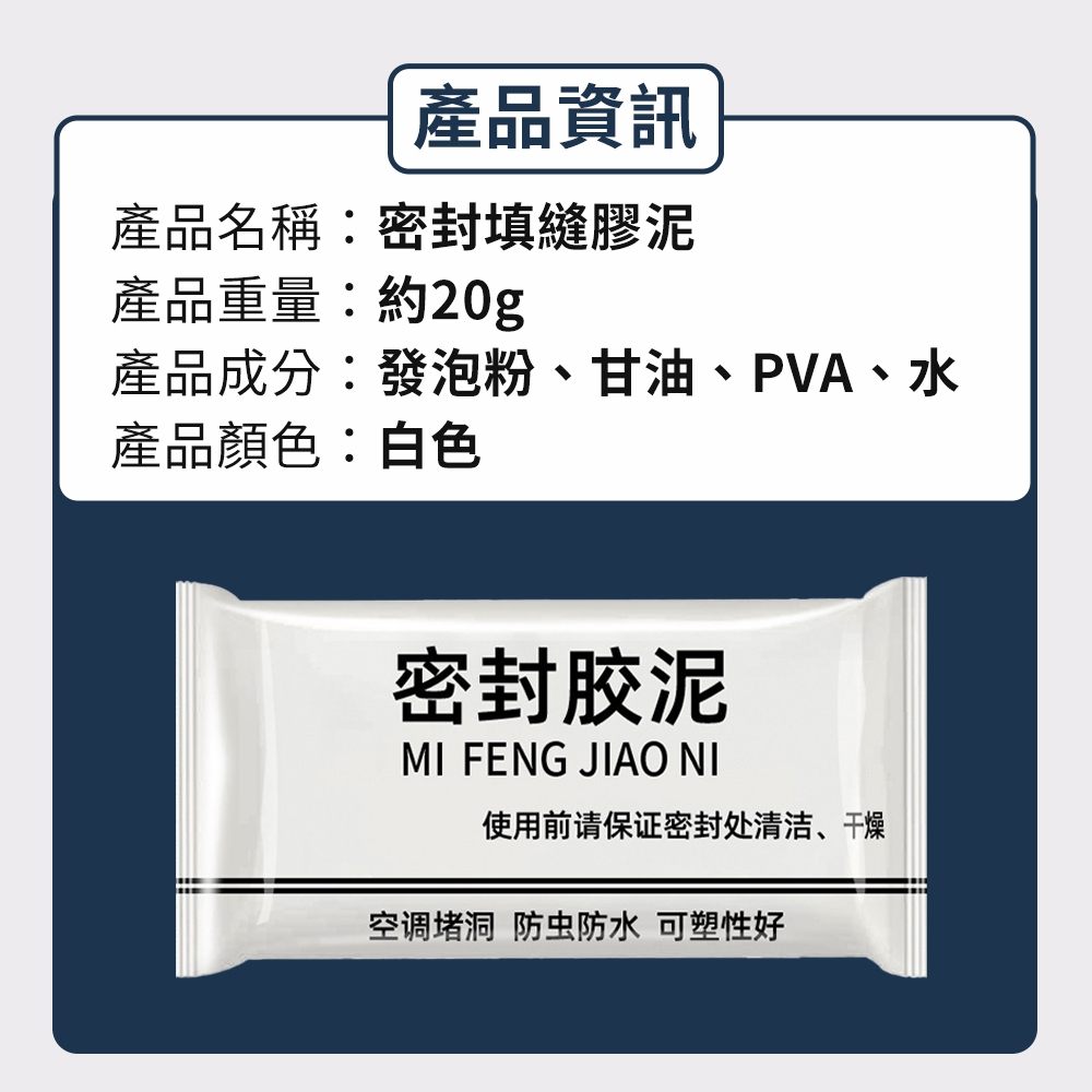 產品資訊產品名稱:密封填縫膠泥產品重量:約20g產品成分:發泡粉、甘油、PVA、水產品顏色:白色密封胶泥MI FENG JIAO NI使用前请保证密封处清洁、干燥空调堵洞 防虫防水 可塑性好