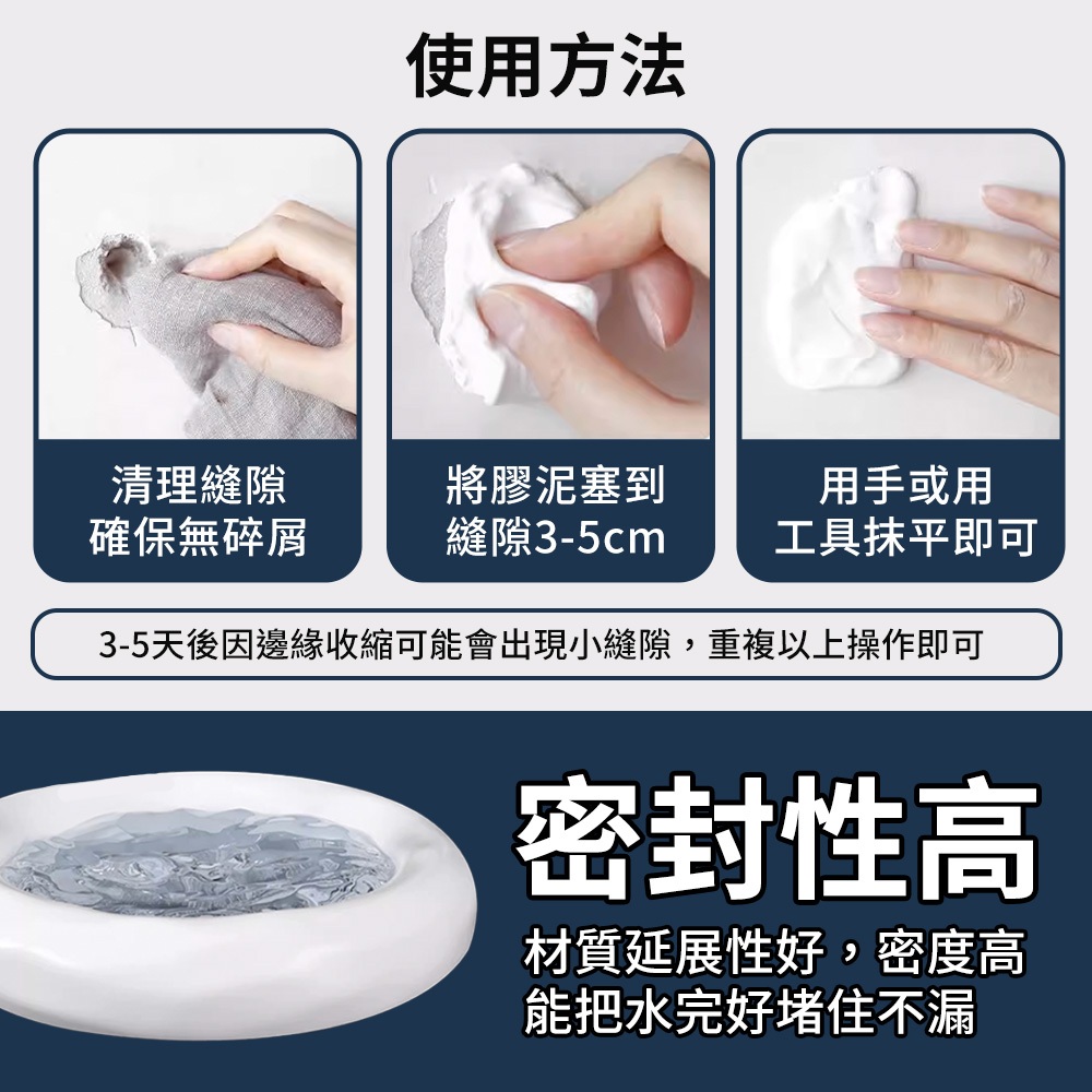 使用方法清理縫隙將膠泥塞到用手或用確保無碎屑縫隙3-5cm工具抹平即可3-5天後因邊緣收縮可能會出現小縫隙,重複以上操作即可密封性高材質延展性好,密度高能把水完好堵住不漏
