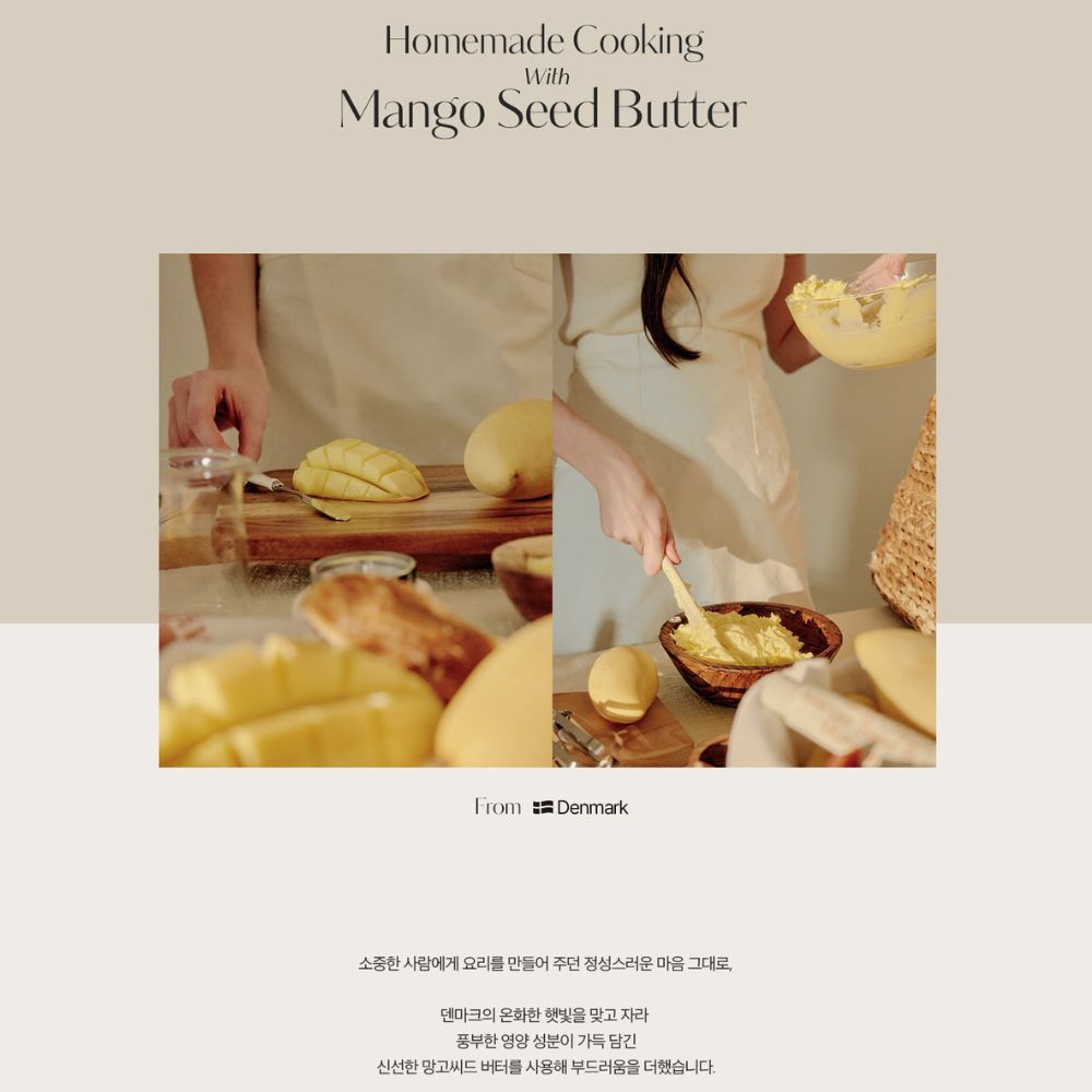 Homemade CookingWithMango Seed ButterFrom Denmark소중한 사람에게 요리를 만들어 주던 정성스러운 마음 그대로,덴마크의 온화한 햇빛을 맞고 자라풍부한 영양 성분이 가득 담긴신선한 망고씨드버터를 사용해 부드러움을 더했습니다.