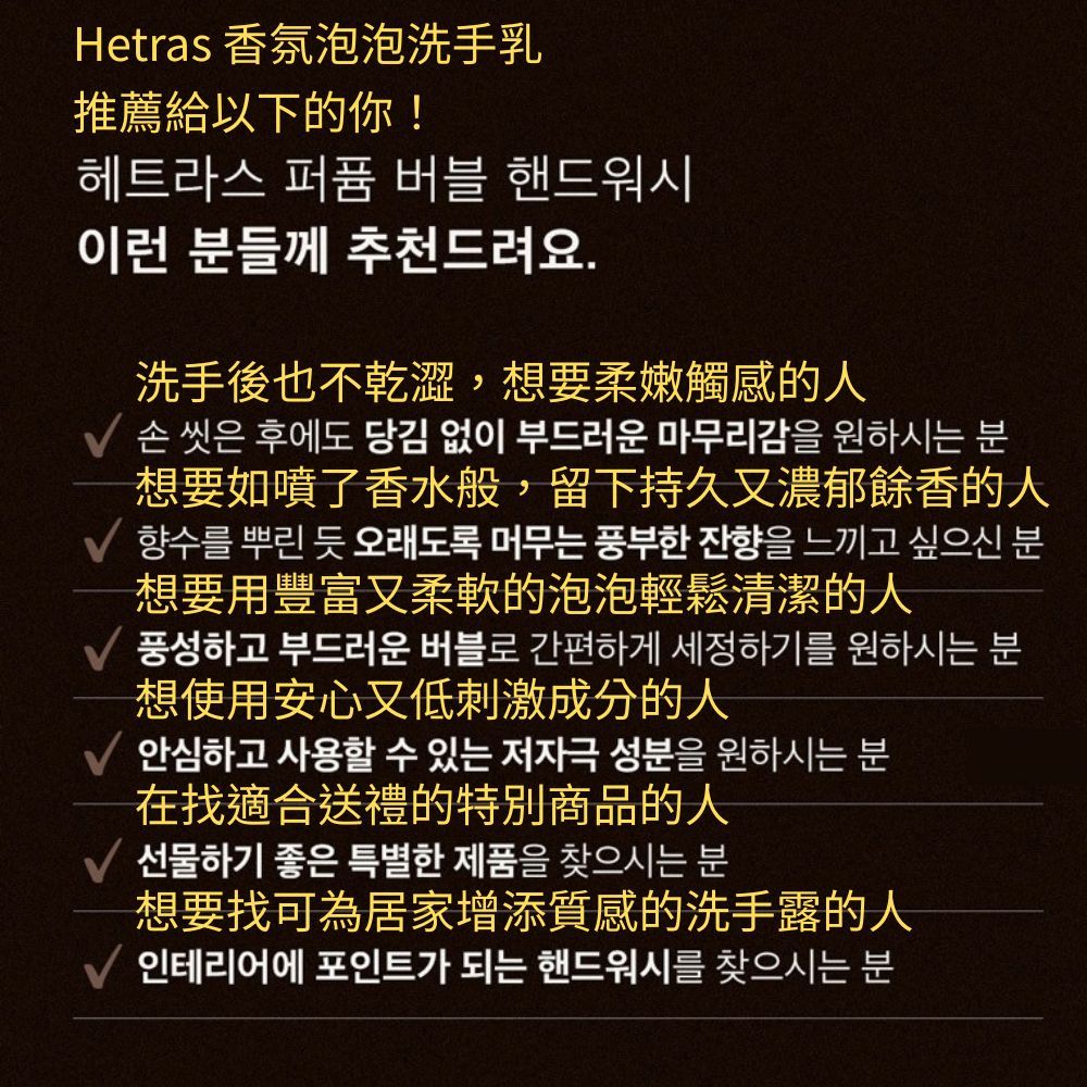 Hetras 推薦給以下的你!헤트라스 퍼퓸 버블 핸드워시이런 분들께 추천드려요.洗手後也不乾澀,想要柔嫩觸感的人손 씻은 후에도 당김 없이 부드러운 마무리감을 원하시는 분想要如噴了香水般,留下持久又濃郁餘香的人 향수를 뿌린 듯 오래도록 머무는 풍부한 잔향을 느끼고 싶으신 분想要用豐富又柔軟的泡泡輕鬆清潔的人 풍성하고 부드러운 버블로 간편하게 세정하기를 원하시는 분想使用安心又低刺激成分的人안심하고 사용할 수 있는 저자극 성분을 원하시는 분在找適合送禮的特別商品的人선물하기 좋은 특별한 제품을 찾으시는 분想要找可為居家增添質感的洗手露的人인테리어에 포인트가 되는 핸드워시를 찾으시는 분