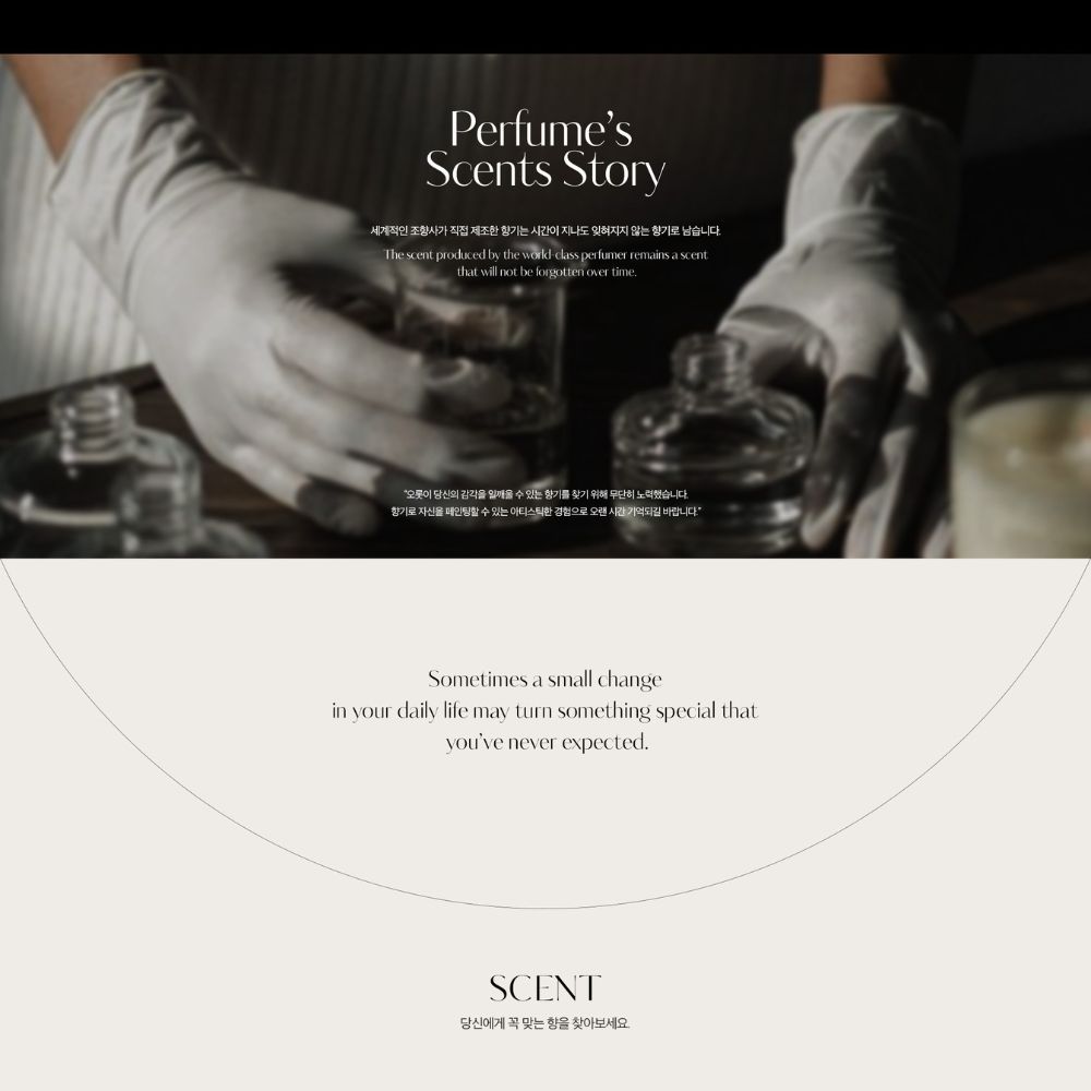 PerfumesScents Story세계적인 가 직접 제조한 는 시간이 지나도 잊혀지지 않는 로 남습니다The scent produced by the worldclass perfumer remains a scentthat will not be forgotten over time 의 감각을  수 있는 향기를 찾기 위해  노력했습니다향기로 자신을 페인팅할 수 있는 아티스틱한 경험으로 오랜 시간 기억되길 바랍니다Sometimes a small changein your daily life may turn something special thatyouve never expectedSCENT당신에게 꼭 맞는 향을 찾아보세요.