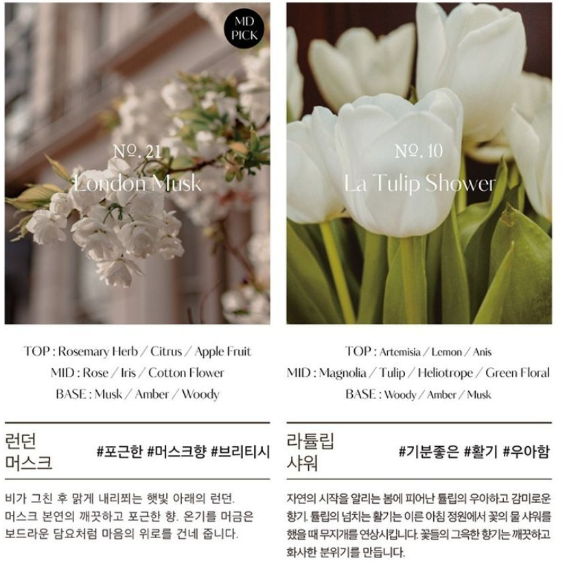 MDPICKNO21 MuskNo.10La Tulip ShowerTOP Rosemary HerbCitrusApple FruitMID Rose/Iris/Cotton FlowerBASE: Musk/Amber/WoodyTOP: Artemisia/Lemon/AnisMID:Magnolia/Tulip/Heliotrope/Green FloralBASE: Woody/Amber/Musk런던#포근한 #머스크향 #브리티시머스크라비가 그친 후 맑게 내리쬐는 햇빛 아래의 런던.머스크 본연의 깨끗하고 포근한 향. 온기를 머금은보드라운 담요처럼 마음의 위로를 건네 줍니다.#기분좋은 #활기 #우아함자연의 시작을 알리는 봄에 피어난 의 우아하고 감미로운향기튤립의 넘치는 활기는 이른 아침 정원에서 꽃의 물 샤워를했을때 무지개를 연상시킵니다. 꽃들의 그윽한 향기는 깨끗하고화사한 분위기를 만듭니다.