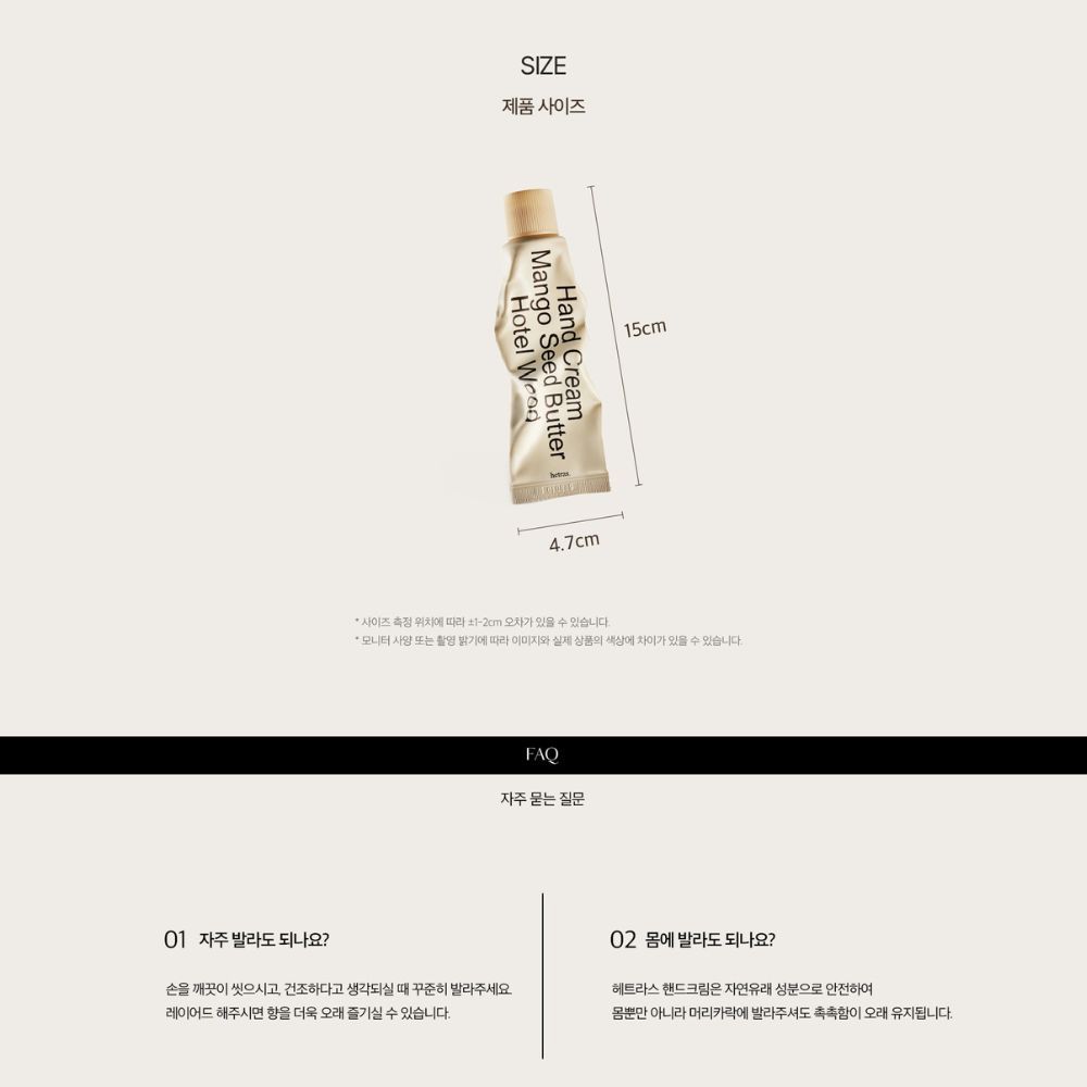 SZE제품사이즈Hotel Mango Seed Hand  I47cm15cm사이즈 측정 위치에 따라  오차가 있을  있습니다.모니터 사양 또는 촬영 밝기에 따라 이미지와 실제 상품의 색상에 차이가 있을 수 있습니다.FAQ자주묻는 질문01 자주 발라도 되나요?손을 깨끗이 씻으시고 건조하다고 생각되실 때 꾸준히 발라주세요레이어드 해주시면 향을 더욱 오래 즐기실 수 있습니다.02 에 발라도 되나요?헤트라스 핸드크림은 자연유래 성분으로 안전하여몸뿐만 아니라 머리카락에 발라주셔도 촉촉함이 오래 유지됩니다.