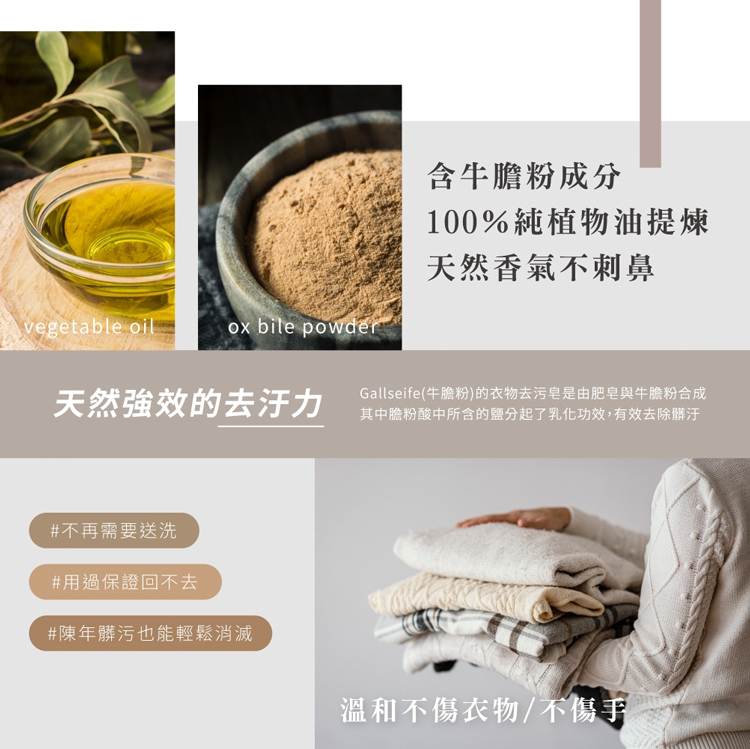 天然強效的去汙力，#不再需要送洗，#用過保證回不去，#陳年髒污也能輕鬆消滅，含牛膽粉成分，100%純植物油提煉，天然香氣不刺鼻，Gallseife(牛膽粉)的衣物去污皂是由肥皂與牛膽粉合成，其中膽粉酸中所含的鹽分起了乳化功效,有效去除髒汙，溫和不傷衣