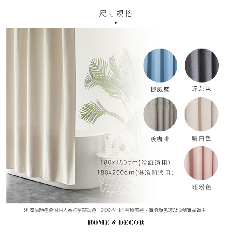 尺寸規格挪威藍深灰色淺咖啡暖白色180x180cm(浴缸適用)180x200cm(淋浴適用)暖粉色※商品顏色會因個人電腦螢幕調色、認知不同而有所落差,實際顏色請以收到實品為主HOME & DECOR