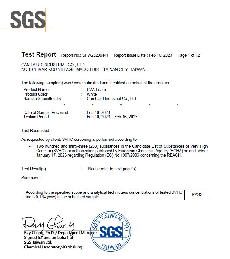 SGSTet Report Report No SFW23200441 Report Issue Date Feb 16 2023 Page 1 of 12CAN LAIRD INDUSTRIAL CO LTDNO.101 MARKOU VILLAGE MADOU DIST, TAINAN CITY, The following sample(s) was  were submitted and identified on behalf of the client as Product NameProduct ColorSample Submitted ByDate of Sample ReceivedTesting PeriodTest Requested EVA FoamWhiteCan Laird Industrial Co., Ltd.Feb 10, 2023Feb 10, 2023 - Feb 16, 2023As requested by client, SVHC screening is performed according to:- Two hundred and thirty-three (233) substances in the Candidate List of Substances of Very HighConcern (SVHC) for authorization published by European Chemicals Agency (ECHA) on and beforeJanuary 17, 2023 regarding Regulation (EC) No 1907/2006 concerning the REACH.Test Result(s)Summary:Please refer to next page(s).According to the specified scope and analytical techniques, concentrations of tested SVHCare  0.1% (w/w) in the submitted sample. ДомTAIWAN GSRay , Ph.D./Department ManagerSigned for and on behalf ofSGS Taiwan Ltd.Chemical Laboratory-KaohsiungSGSTAIWANPASS