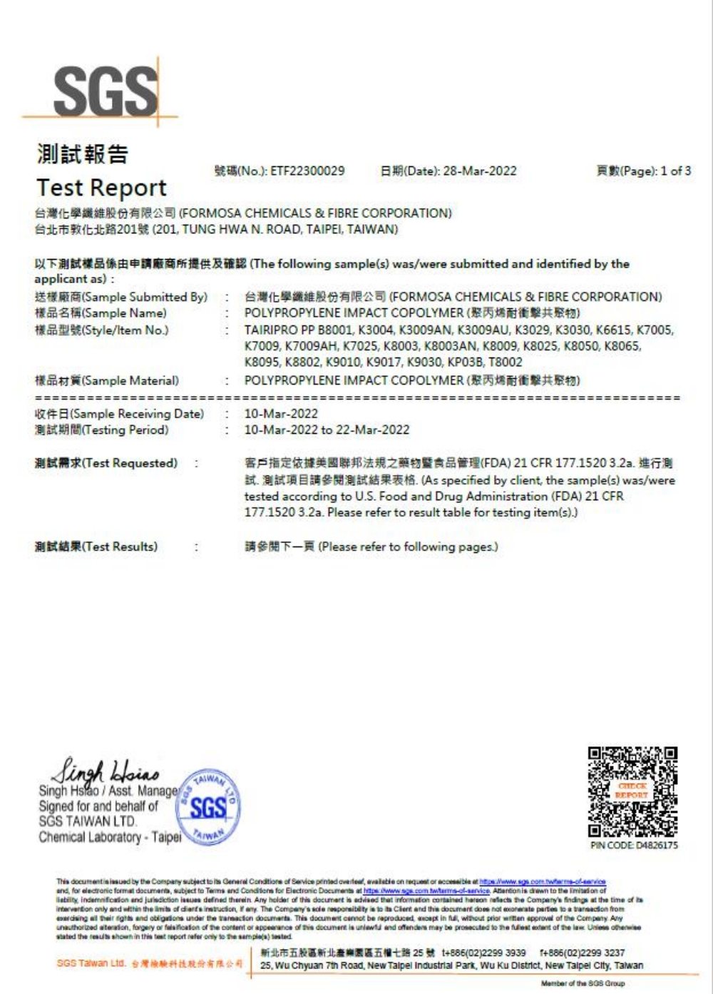 GS報告et Rept ETF22300029De 28Mar2022Page 1  3S FORMOSA CHEMICALS & FIBRE CORPORATION 201 TUNG HWA  ROAD TAIPEI applicant a) The following s) waswere submitted  identied by theSample Submitted By) FORMOSA CHEMICALS & FIBRE CORPORATION)Sample Name)Style/ )POLYPROPYLENE IMPACT COPOLYMER )TAIRIPRO PP B8001 K3004 K3009AN K3009AU K3029 K3030 K6615 K7005樣品材質Sample Material)(Sample Receiving Date)Testing Period)試(Test Requested)測試結果(Test Results)K7009 K7009AH K7025 K8003 K8003AN K8009 K8025 K8050 K8065K8095, K8802, K9010, K9017, K9030, , T8002POLYPROPYLENE IMPACT COPOLYMER ()10Mar-2022 10-Mar-2022 to 22-Mar-2022客戶指定依據美國聯邦法規之藥物暨食品管理(FDA) 21 CFR 177152032a測(As specified by client, the sample(s) was/wereed accding to US Food and Drug Admintration (FDA) 21 CFR1771520 32a Please  to result table for testing item(s)) (Please refer to following pages.) Singh /Asst. ManageSigned for and behalf  TAIWAN LTD.Chemical Laboratory-TAIWANREPORTPIN CODE: D4826175Th  is  by the Comp subject to     Service  ,  on  or  at :and, for electronic  s, subject to  and  for Electronic Documents at  -of-.   to the  of,  and   defined therein. Any holder of   is advised that information    the Companys  at the time of  only and  the  of  , if any. The Companys   is to   and this document  not   to a      and  under the  . This document  be reproduced,  in ,     of the Company. Any , forgery or  of the content of appearance of this document is  and offenders may be prosecuted to the   of the   stated the  shown in this test report refer only to the sample(s) SGS Taiwan Ltd.台灣檢驗科技股份有限公司新北市五股區新北五權七路 25 號 +886(02)2299 3939 T+886(02)2299 323725,  Chyuan 7th Road, New Talpel Industrial Park,   District, New  City, Talwan of the SGS