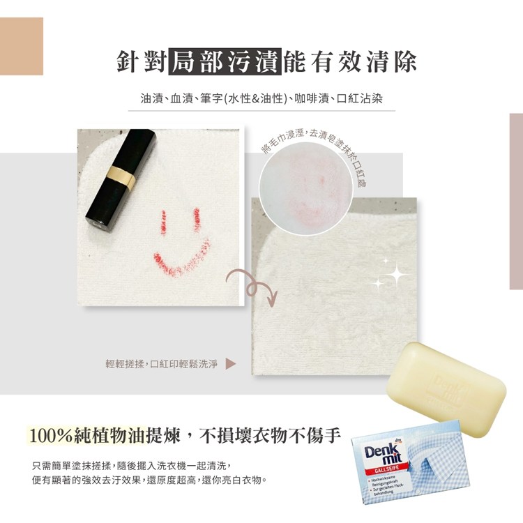 針對局部污漬能有效清除，油漬、血漬、筆字(水性&油性)、咖啡漬、口紅沾染，輕輕搓揉,口紅印輕鬆洗淨，将毛巾浸溼,去漬皂塗抹於口，100%純植物油提煉,不損壞衣物不傷手，只需簡單塗抹搓揉,隨後擺入洗衣機一起清洗,便有顯著的強效去汙效果,還原度超高,還你